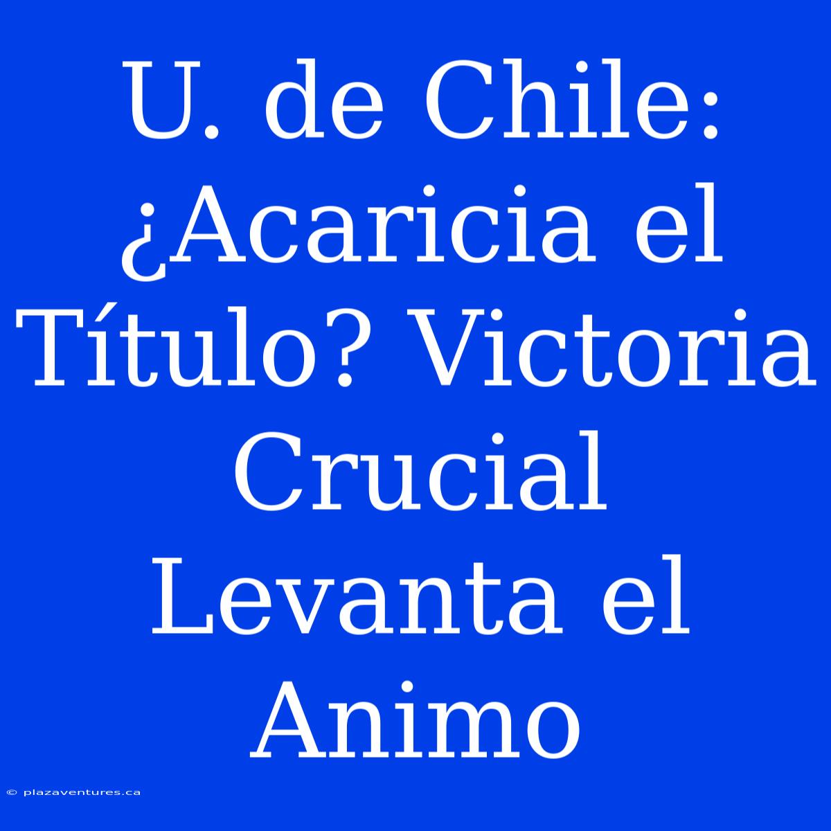 U. De Chile: ¿Acaricia El Título? Victoria Crucial Levanta El Animo