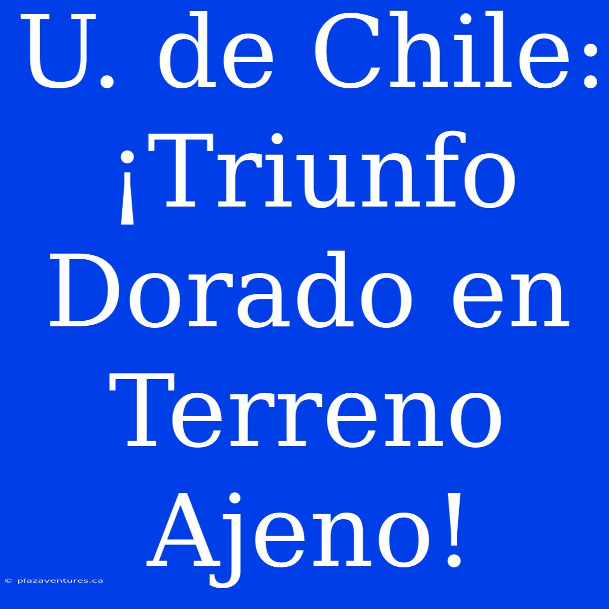 U. De Chile: ¡Triunfo Dorado En Terreno Ajeno!