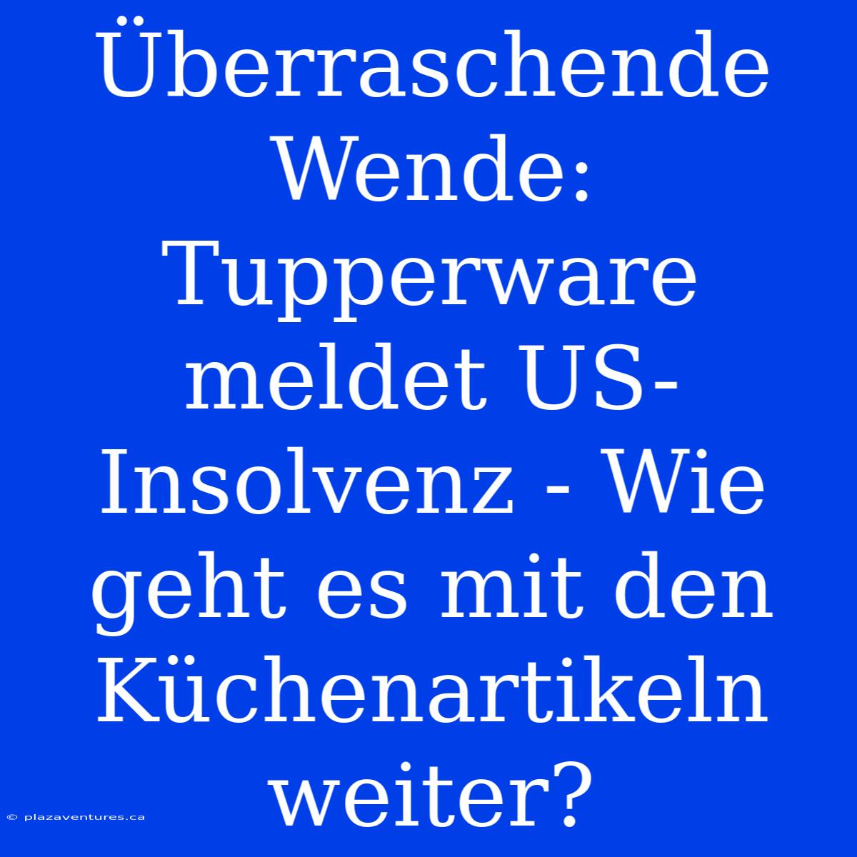 Überraschende Wende: Tupperware Meldet US-Insolvenz - Wie Geht Es Mit Den Küchenartikeln Weiter?