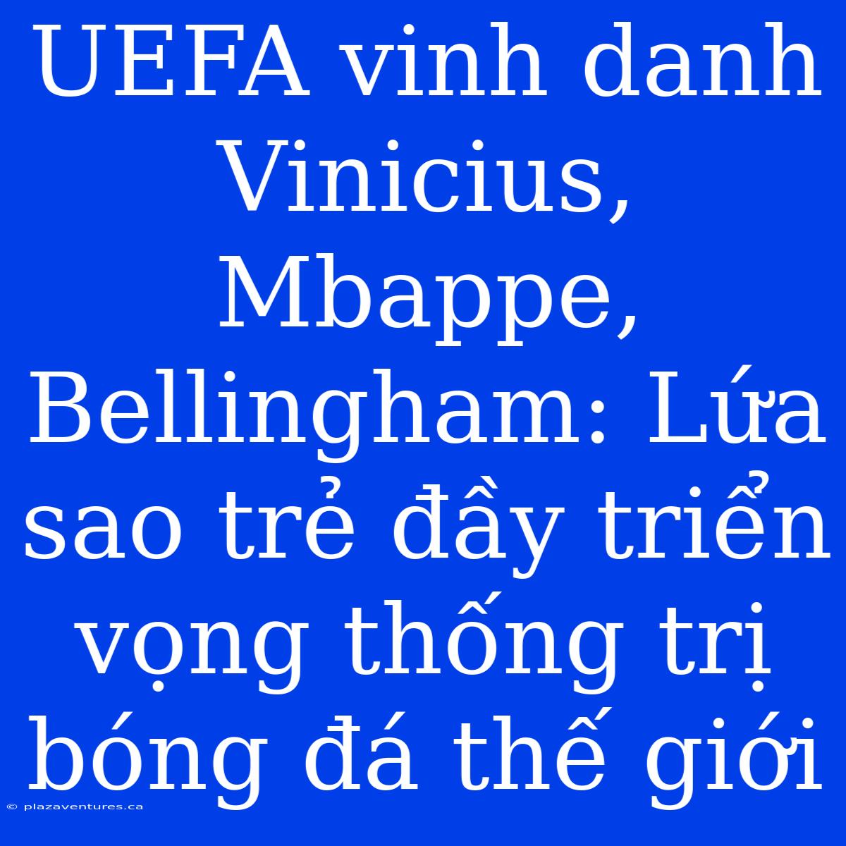 UEFA Vinh Danh Vinicius, Mbappe, Bellingham: Lứa Sao Trẻ Đầy Triển Vọng Thống Trị Bóng Đá Thế Giới