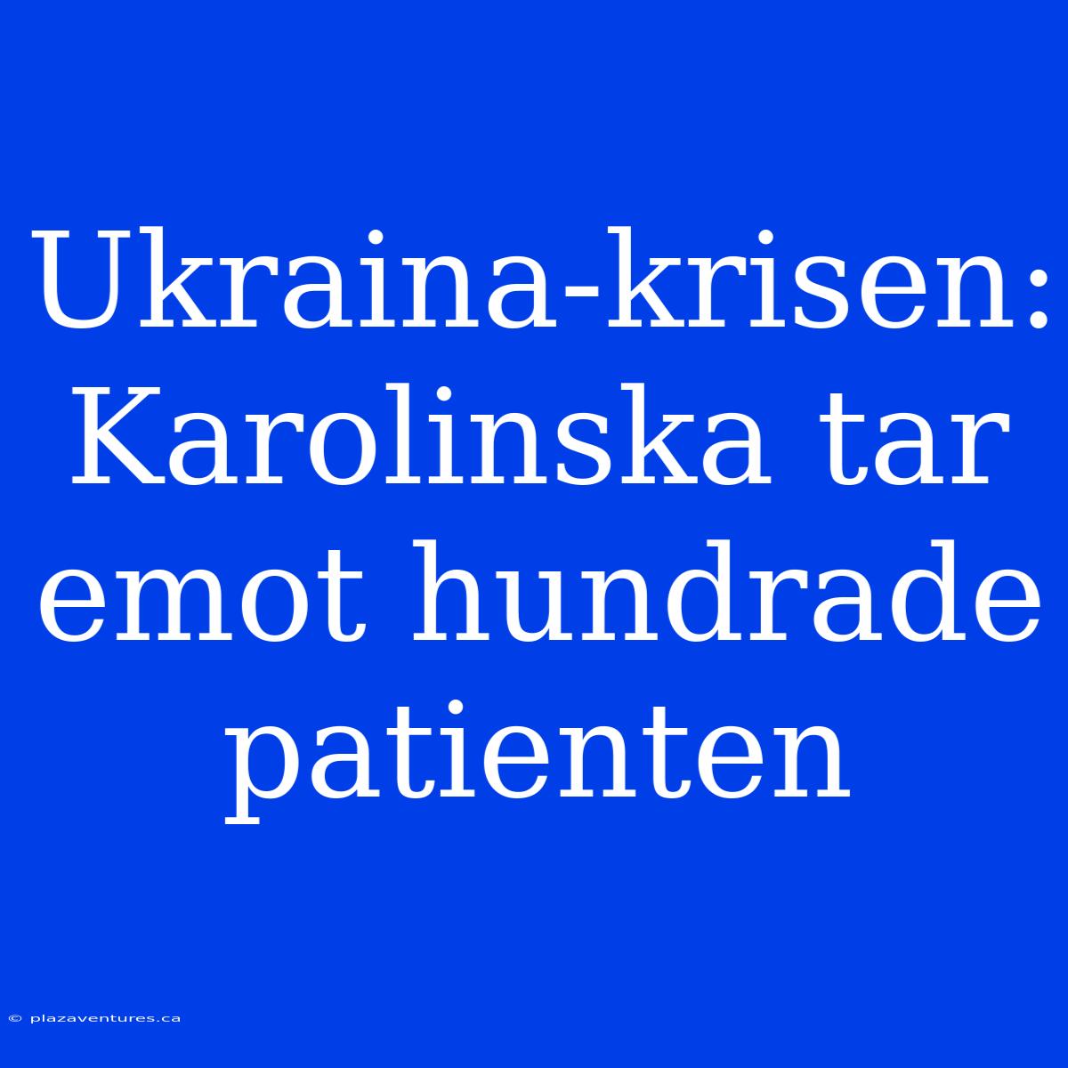 Ukraina-krisen: Karolinska Tar Emot Hundrade Patienten