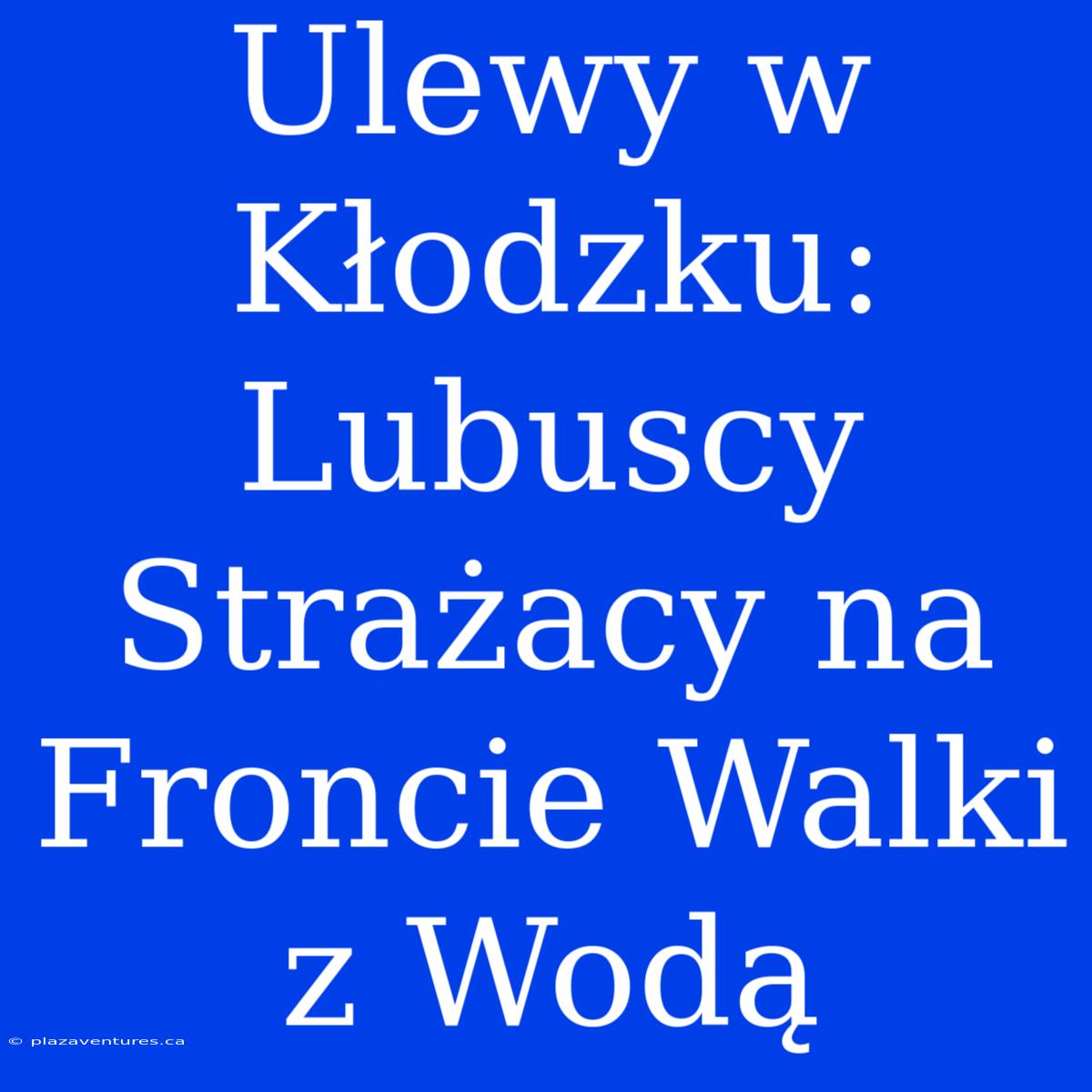 Ulewy W Kłodzku: Lubuscy Strażacy Na Froncie Walki Z Wodą