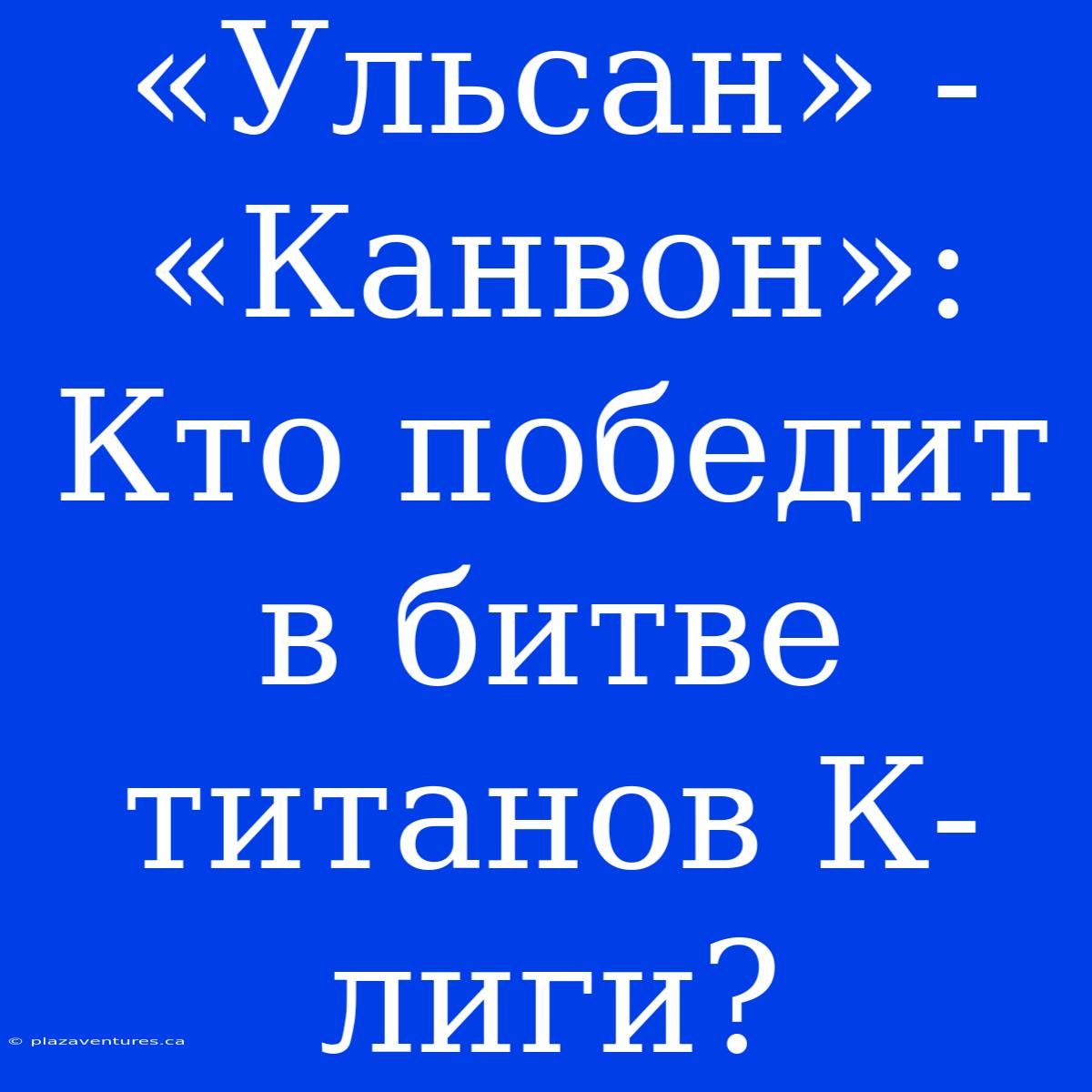 «Ульсан» - «Канвон»: Кто Победит В Битве Титанов К-лиги?