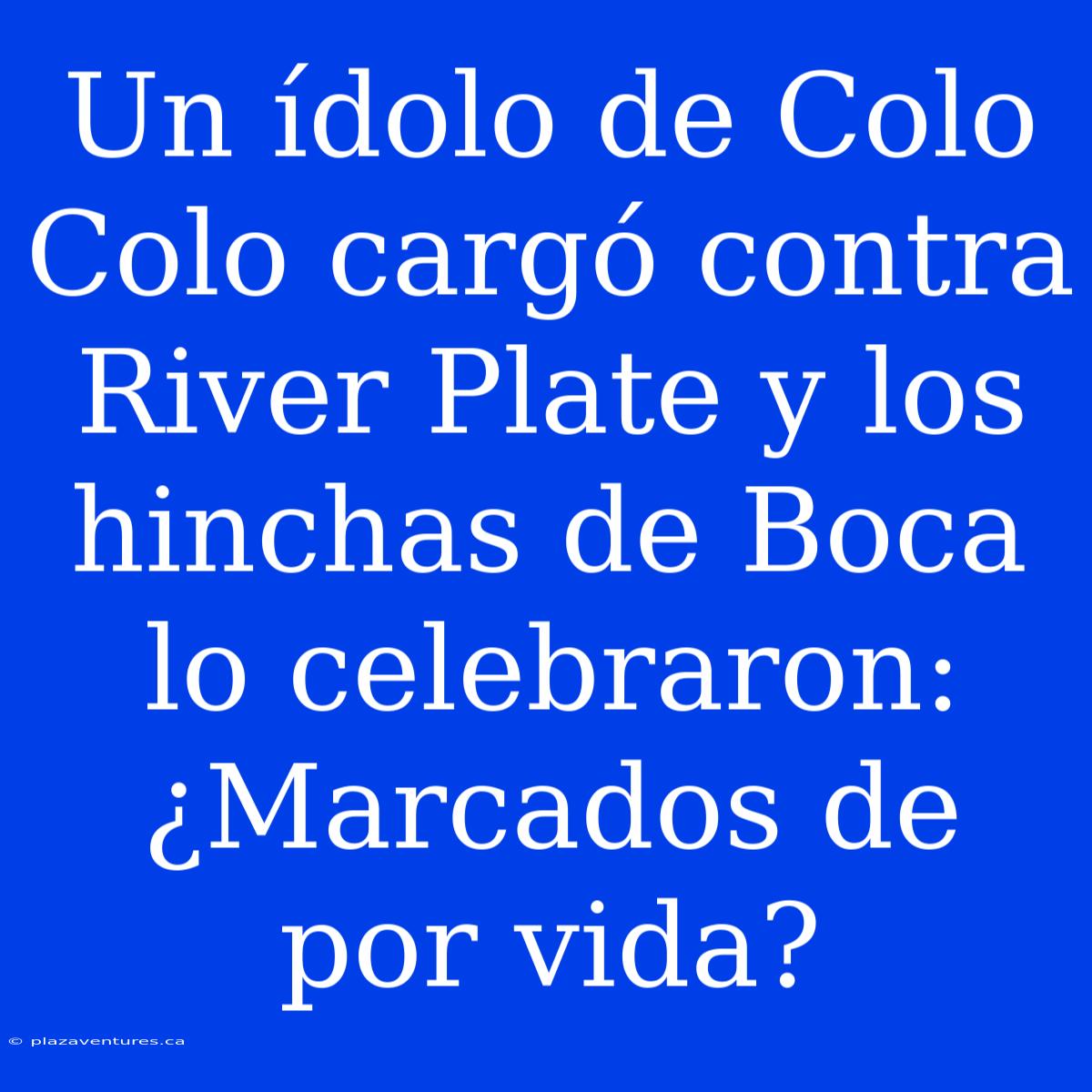 Un Ídolo De Colo Colo Cargó Contra River Plate Y Los Hinchas De Boca Lo Celebraron: ¿Marcados De Por Vida?