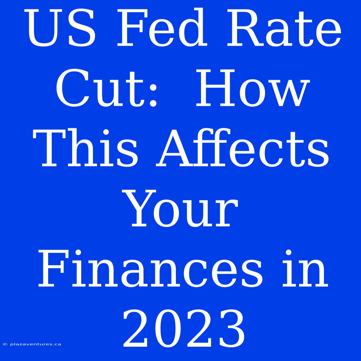 US Fed Rate Cut:  How This Affects Your Finances In 2023