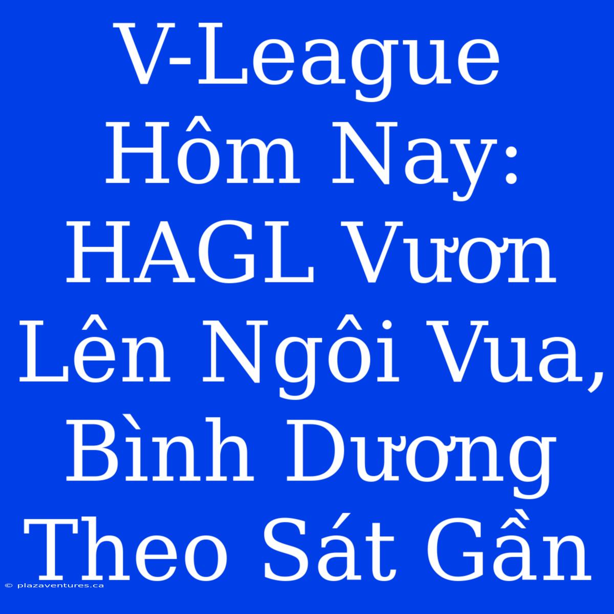 V-League Hôm Nay: HAGL Vươn Lên Ngôi Vua, Bình Dương Theo Sát Gần