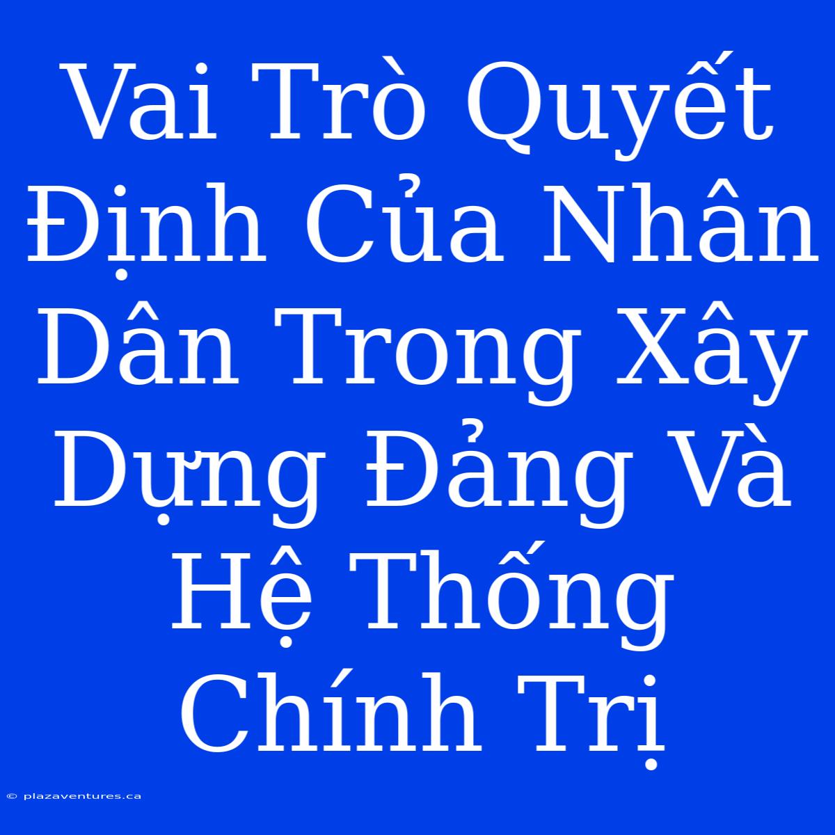 Vai Trò Quyết Định Của Nhân Dân Trong Xây Dựng Đảng Và Hệ Thống Chính Trị