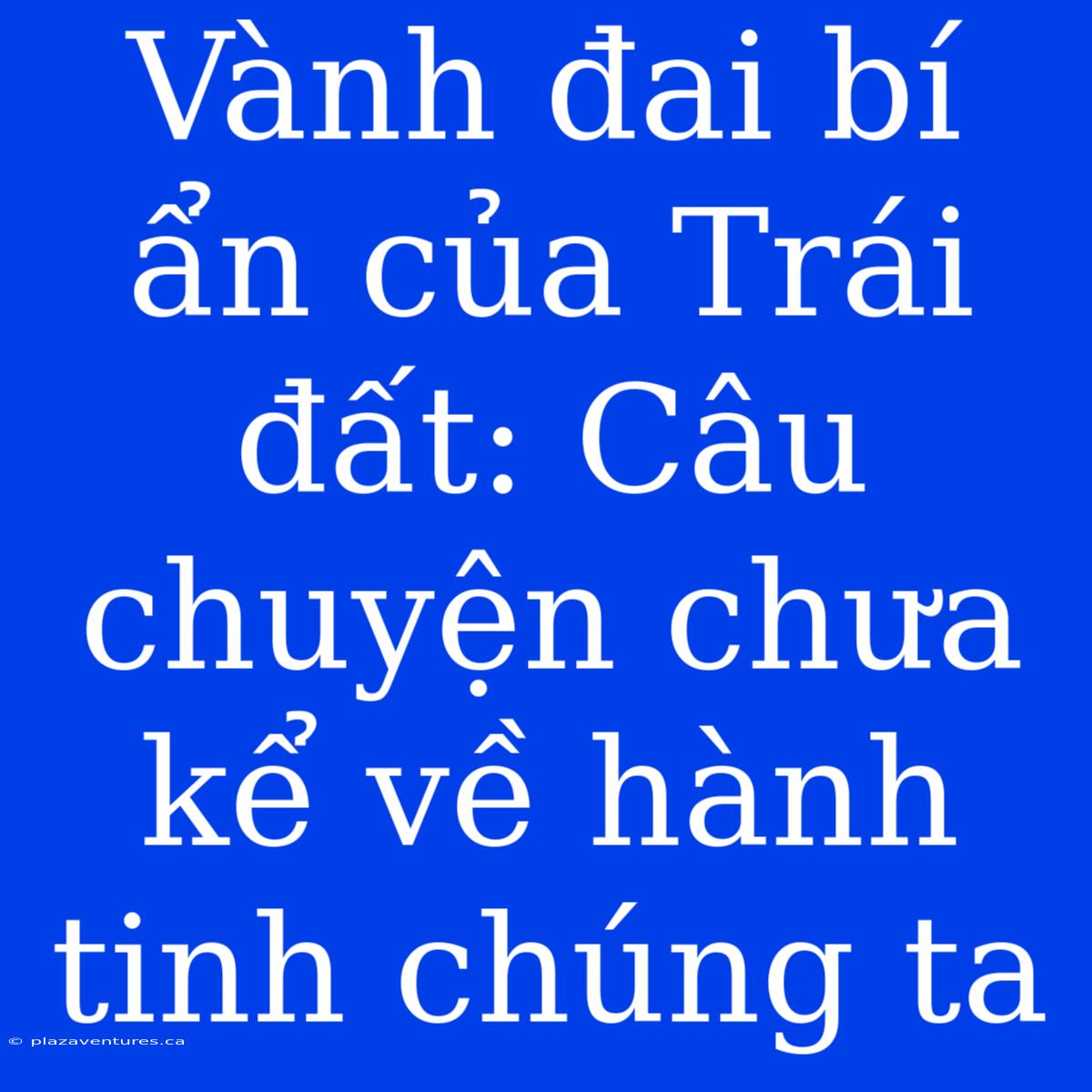 Vành Đai Bí Ẩn Của Trái Đất: Câu Chuyện Chưa Kể Về Hành Tinh Chúng Ta