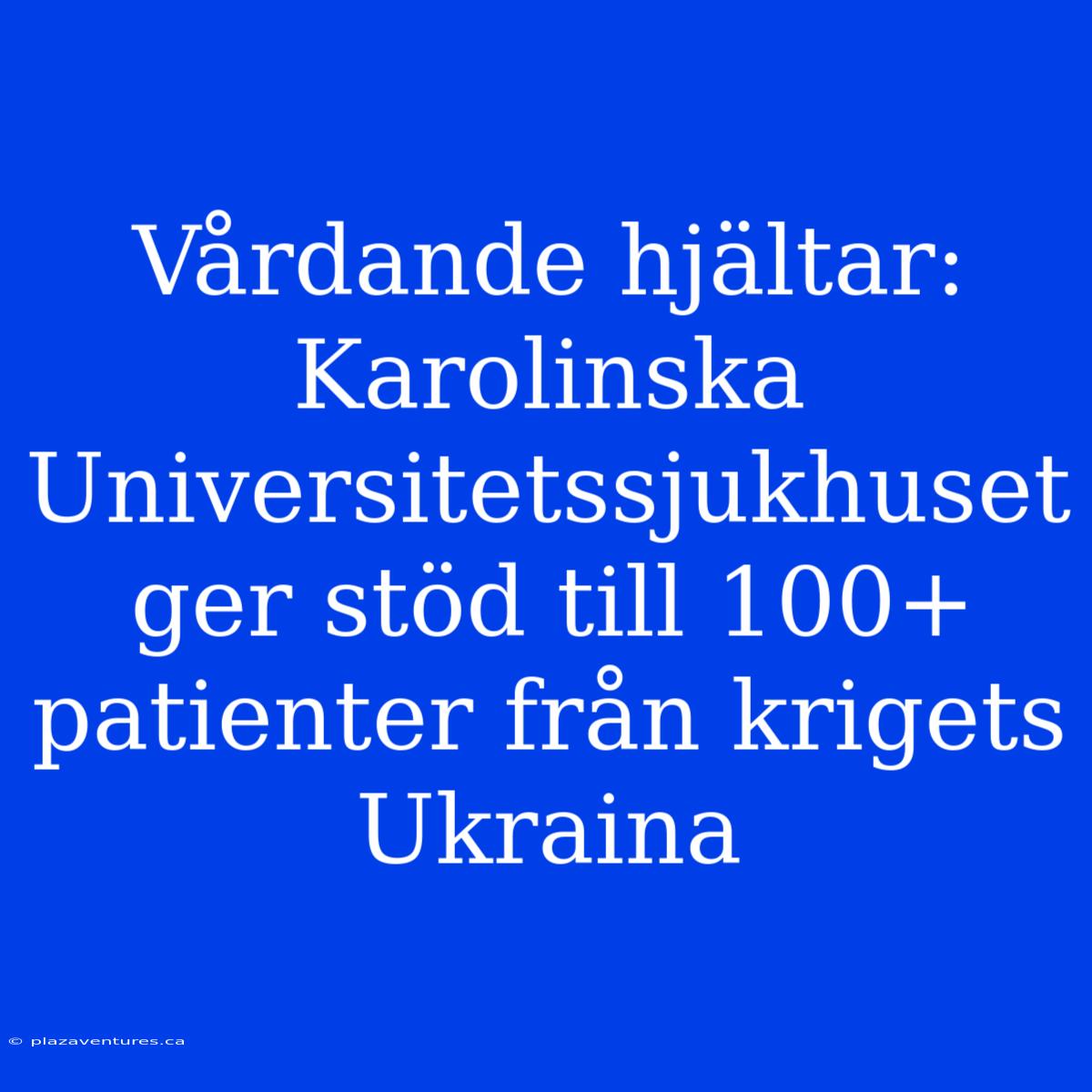 Vårdande Hjältar: Karolinska Universitetssjukhuset Ger Stöd Till 100+ Patienter Från Krigets Ukraina