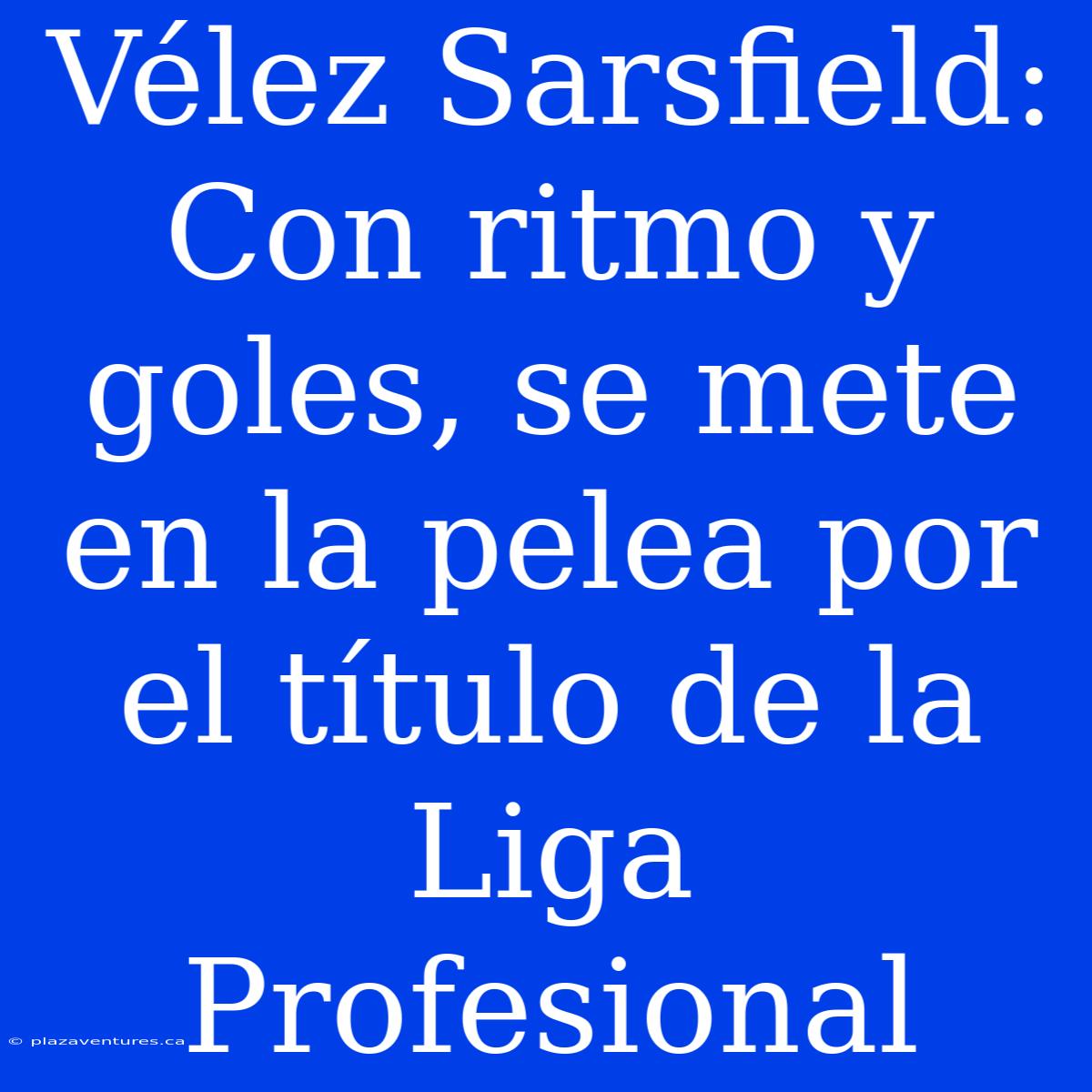 Vélez Sarsfield: Con Ritmo Y Goles, Se Mete En La Pelea Por El Título De La Liga Profesional