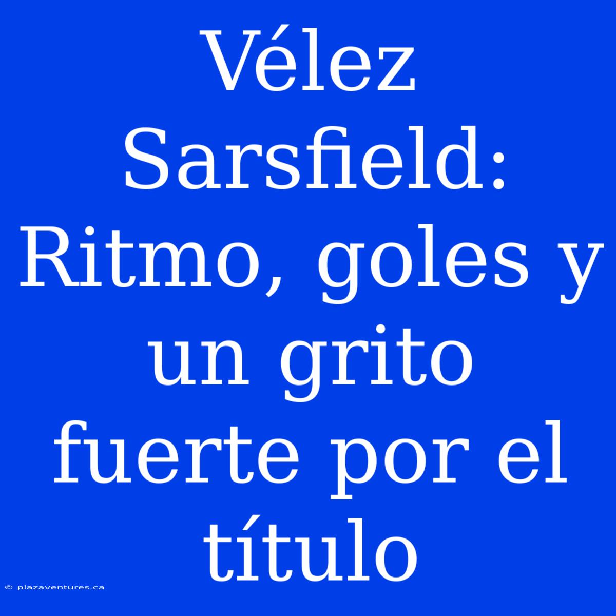 Vélez Sarsfield: Ritmo, Goles Y Un Grito Fuerte Por El Título