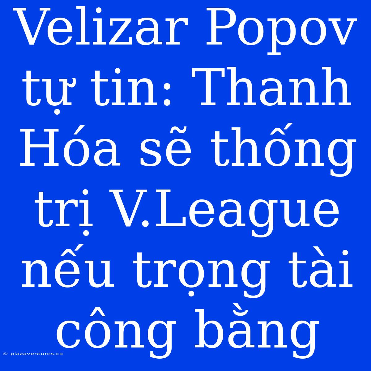 Velizar Popov Tự Tin: Thanh Hóa Sẽ Thống Trị V.League Nếu Trọng Tài Công Bằng