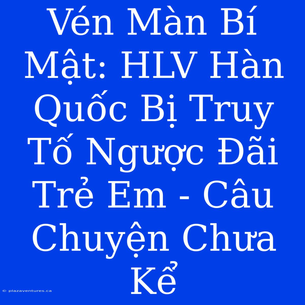 Vén Màn Bí Mật: HLV Hàn Quốc Bị Truy Tố Ngược Đãi Trẻ Em - Câu Chuyện Chưa Kể