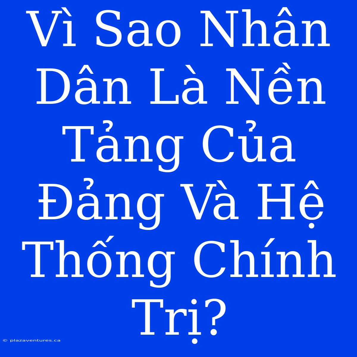 Vì Sao Nhân Dân Là Nền Tảng Của Đảng Và Hệ Thống Chính Trị?