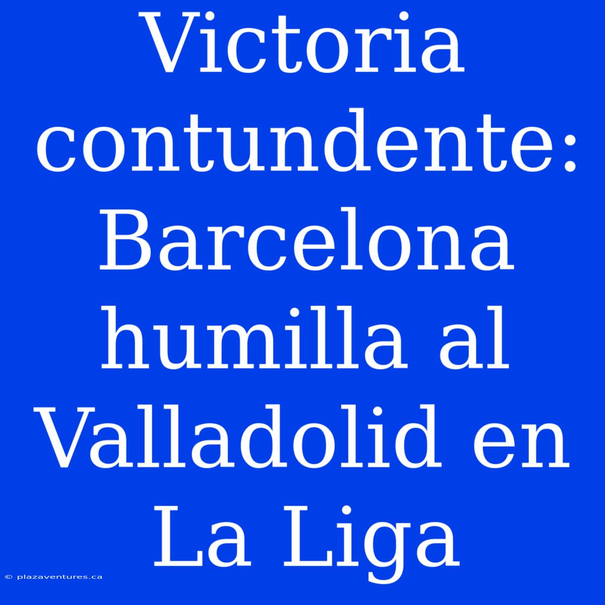 Victoria Contundente: Barcelona Humilla Al Valladolid En La Liga