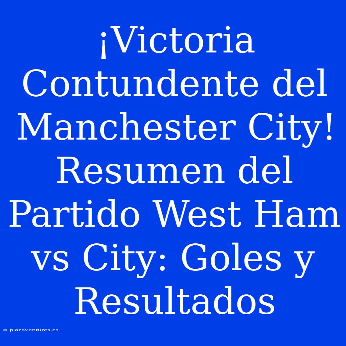 ¡Victoria Contundente Del Manchester City! Resumen Del Partido West Ham Vs City: Goles Y Resultados