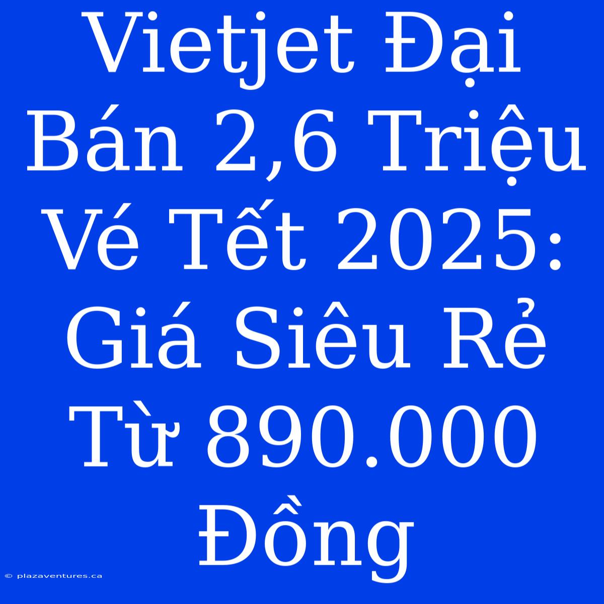 Vietjet Đại Bán 2,6 Triệu Vé Tết 2025: Giá Siêu Rẻ Từ 890.000 Đồng