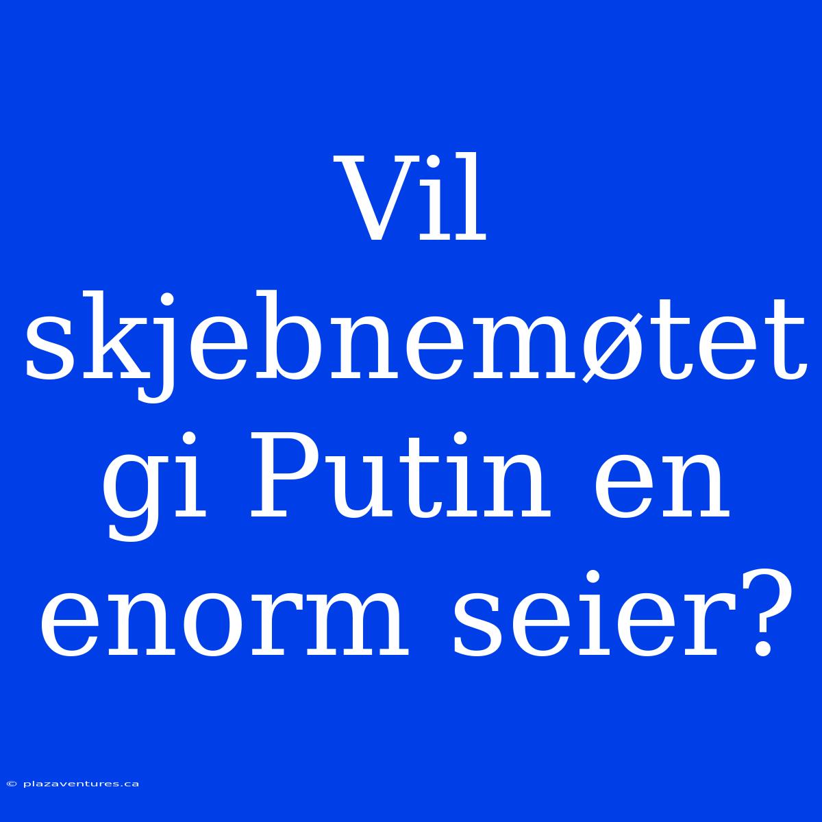 Vil Skjebnemøtet Gi Putin En Enorm Seier?