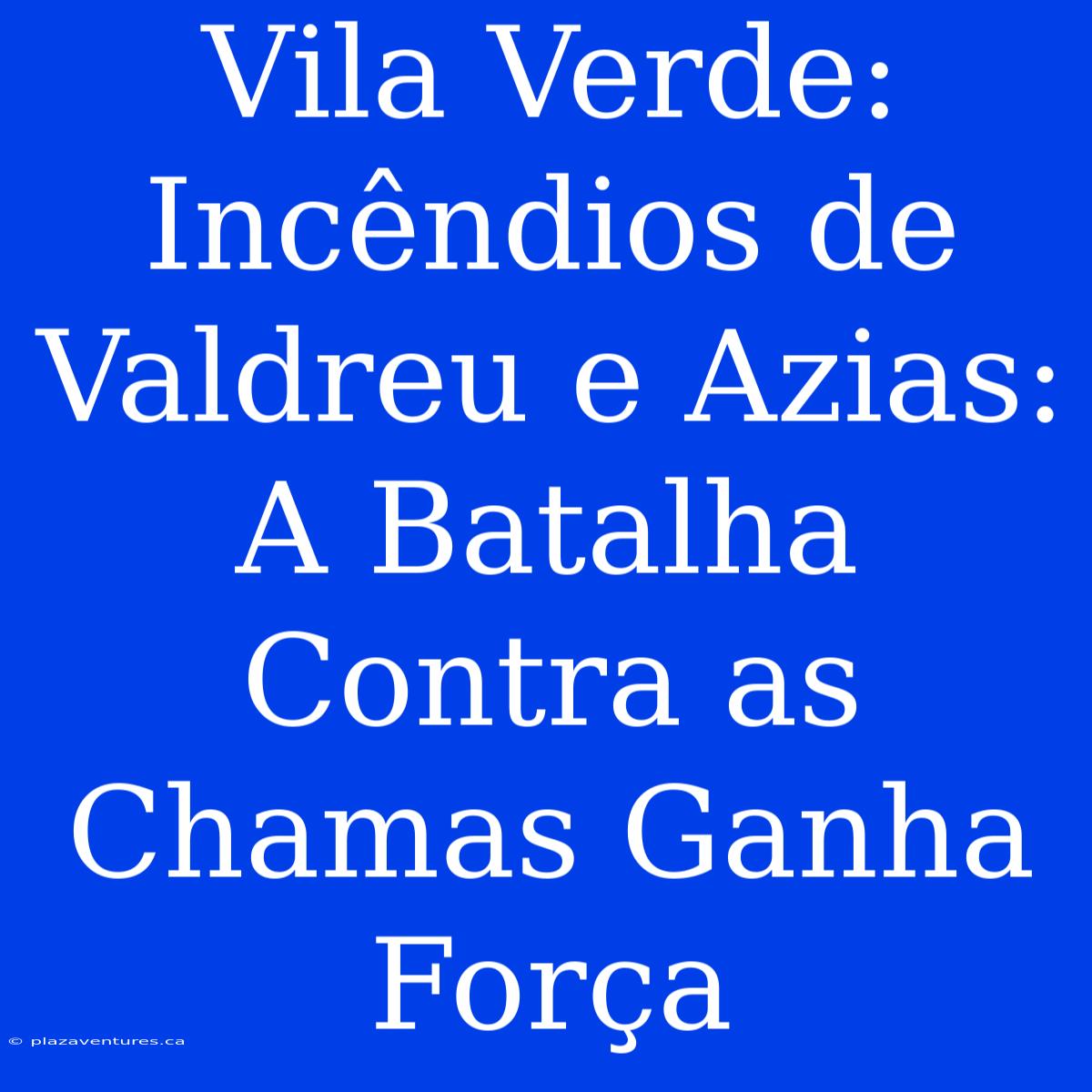 Vila Verde: Incêndios De Valdreu E Azias: A Batalha Contra As Chamas Ganha Força