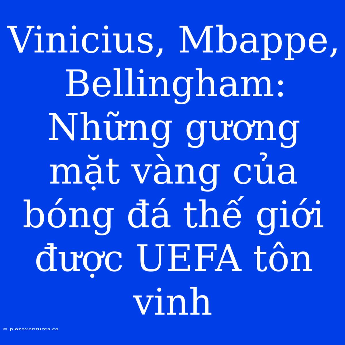 Vinicius, Mbappe, Bellingham: Những Gương Mặt Vàng Của Bóng Đá Thế Giới Được UEFA Tôn Vinh