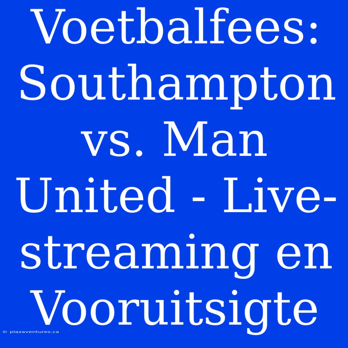 Voetbalfees: Southampton Vs. Man United - Live-streaming En Vooruitsigte