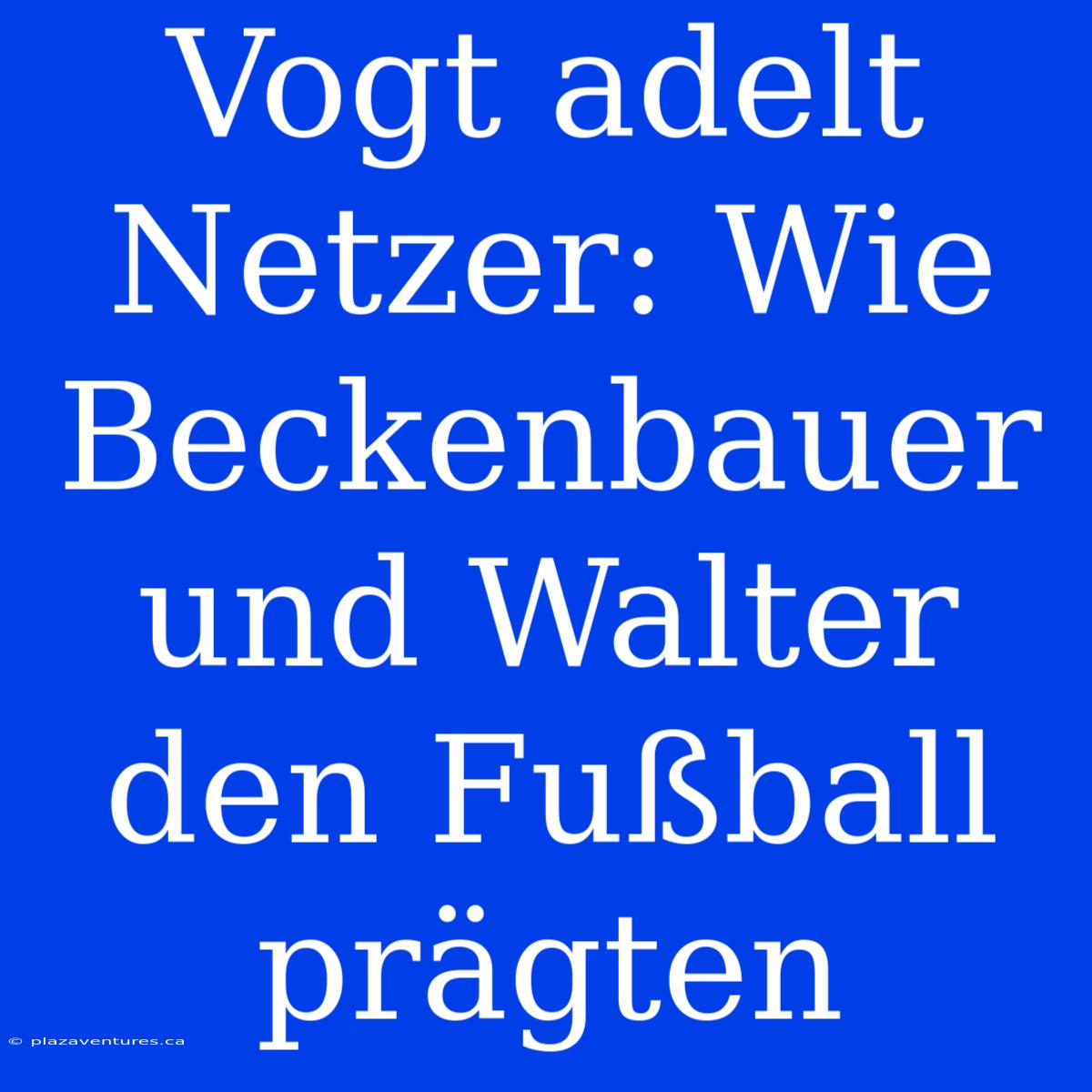 Vogt Adelt Netzer: Wie Beckenbauer Und Walter Den Fußball Prägten