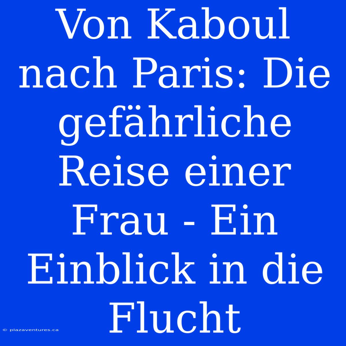 Von Kaboul Nach Paris: Die Gefährliche Reise Einer Frau - Ein Einblick In Die Flucht