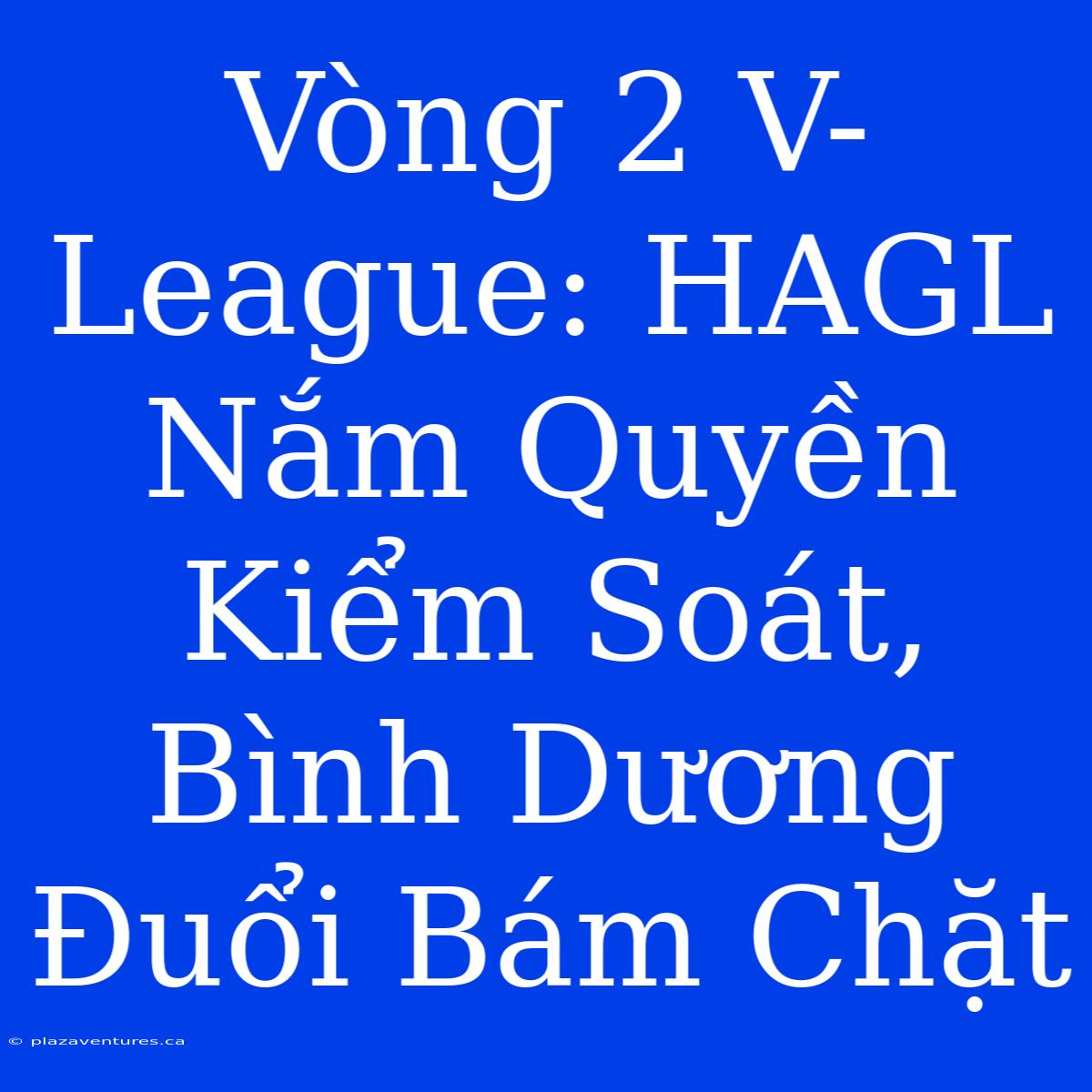 Vòng 2 V-League: HAGL Nắm Quyền Kiểm Soát, Bình Dương Đuổi Bám Chặt