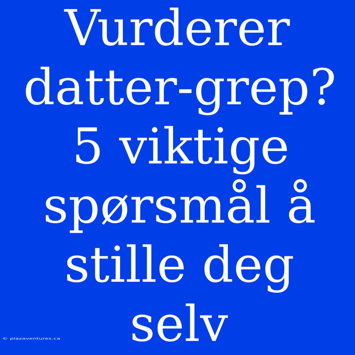 Vurderer Datter-grep? 5 Viktige Spørsmål Å Stille Deg Selv