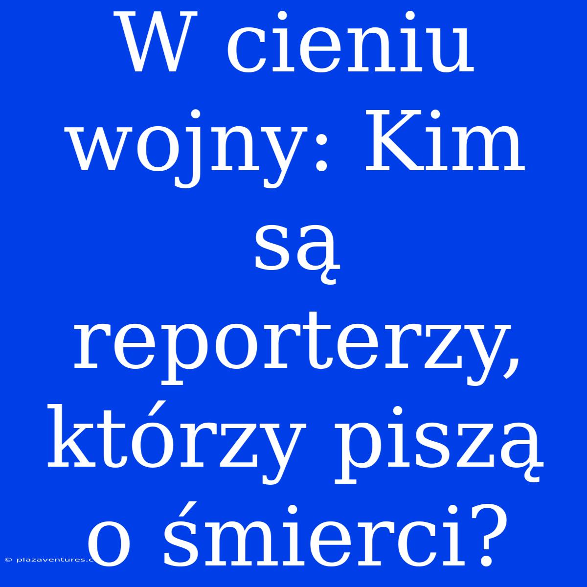 W Cieniu Wojny: Kim Są Reporterzy, Którzy Piszą O Śmierci?