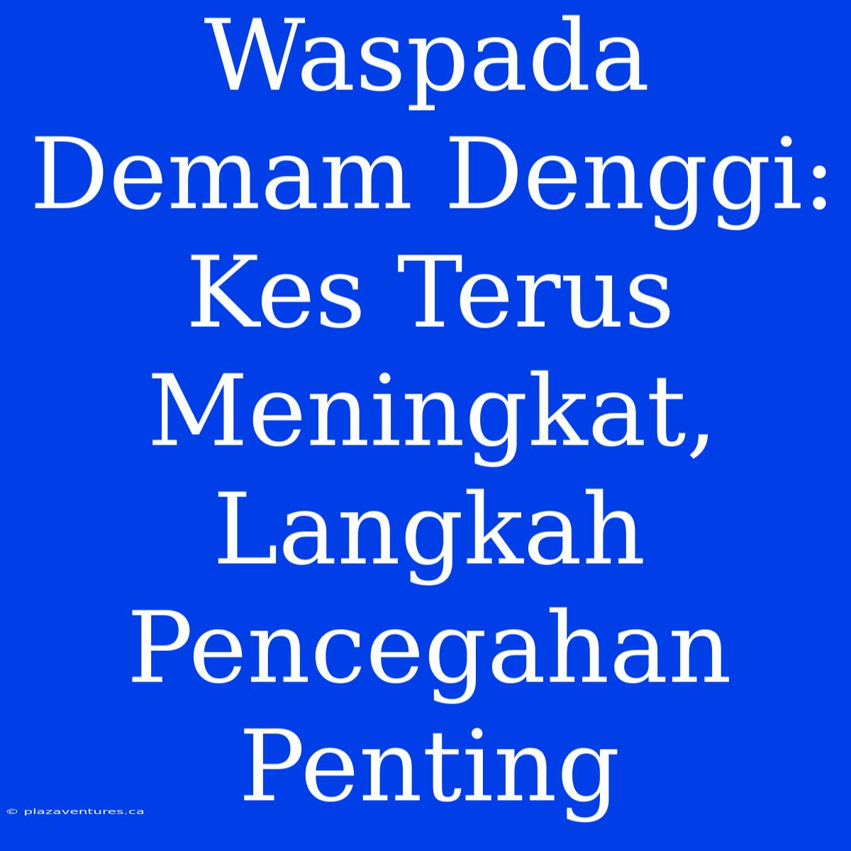 Waspada Demam Denggi: Kes Terus Meningkat, Langkah Pencegahan Penting