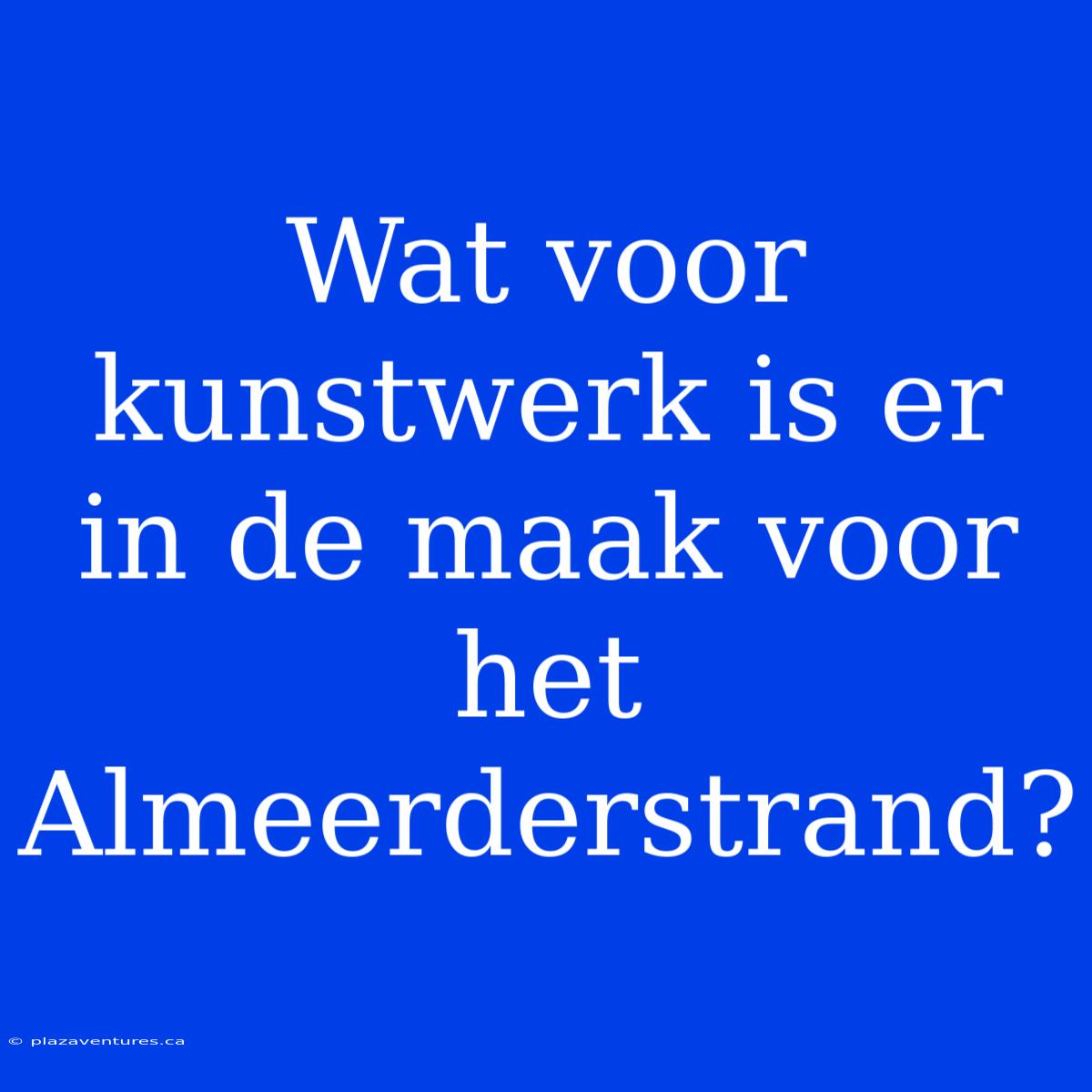 Wat Voor Kunstwerk Is Er In De Maak Voor Het Almeerderstrand?