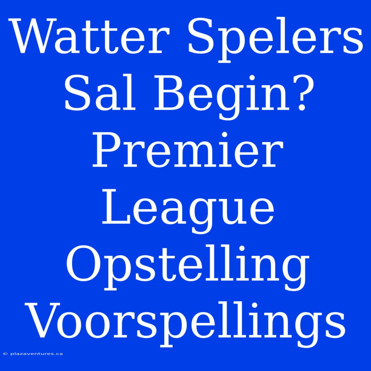 Watter Spelers Sal Begin? Premier League Opstelling Voorspellings