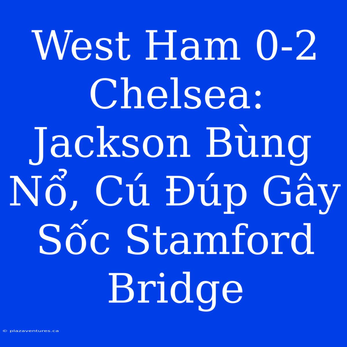 West Ham 0-2 Chelsea: Jackson Bùng Nổ, Cú Đúp Gây Sốc Stamford Bridge