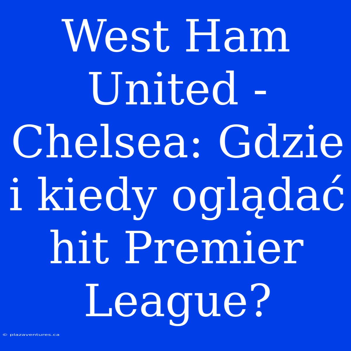 West Ham United - Chelsea: Gdzie I Kiedy Oglądać Hit Premier League?