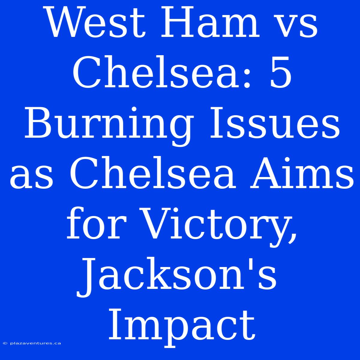 West Ham Vs Chelsea: 5 Burning Issues As Chelsea Aims For Victory, Jackson's Impact