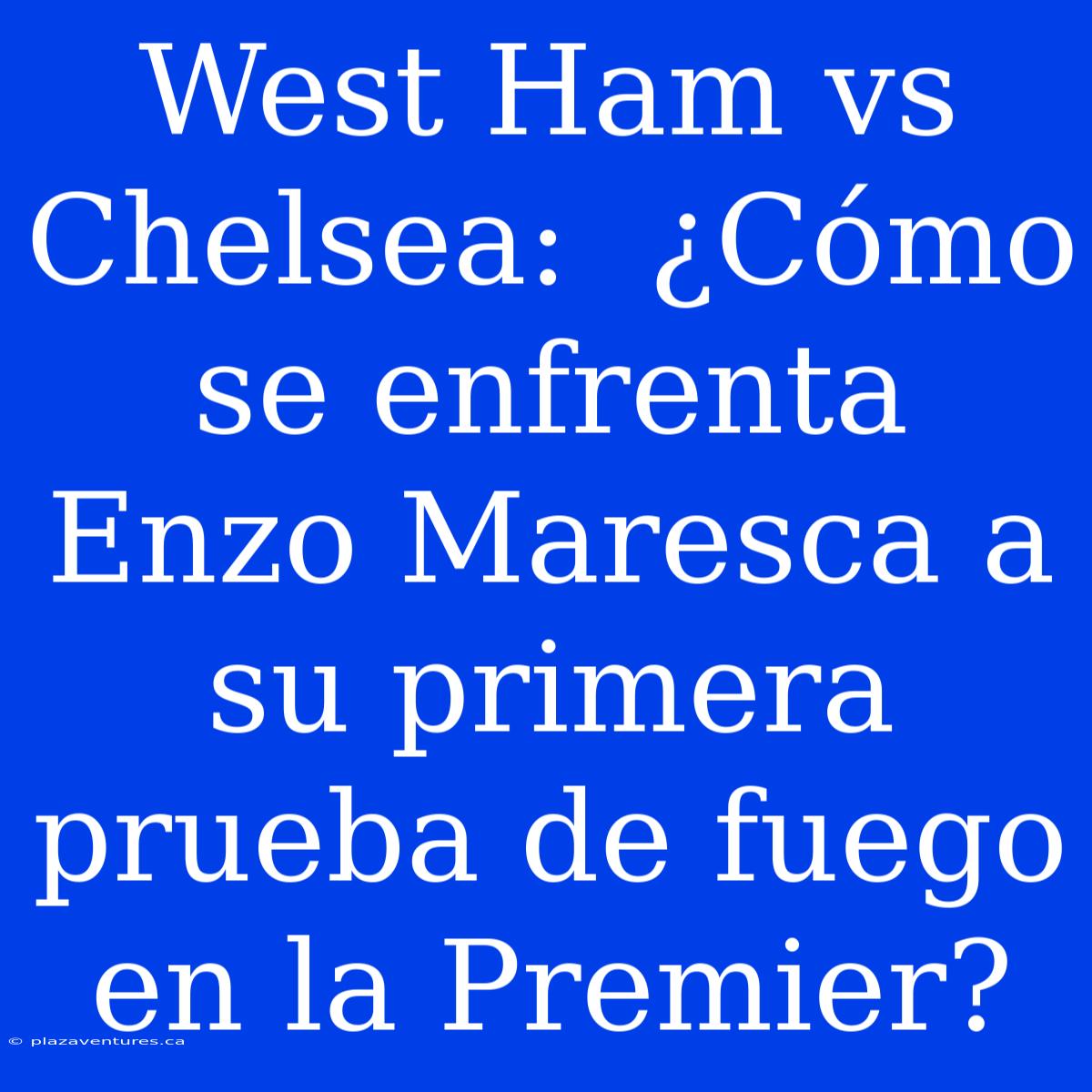 West Ham Vs Chelsea:  ¿Cómo Se Enfrenta Enzo Maresca A Su Primera Prueba De Fuego En La Premier?