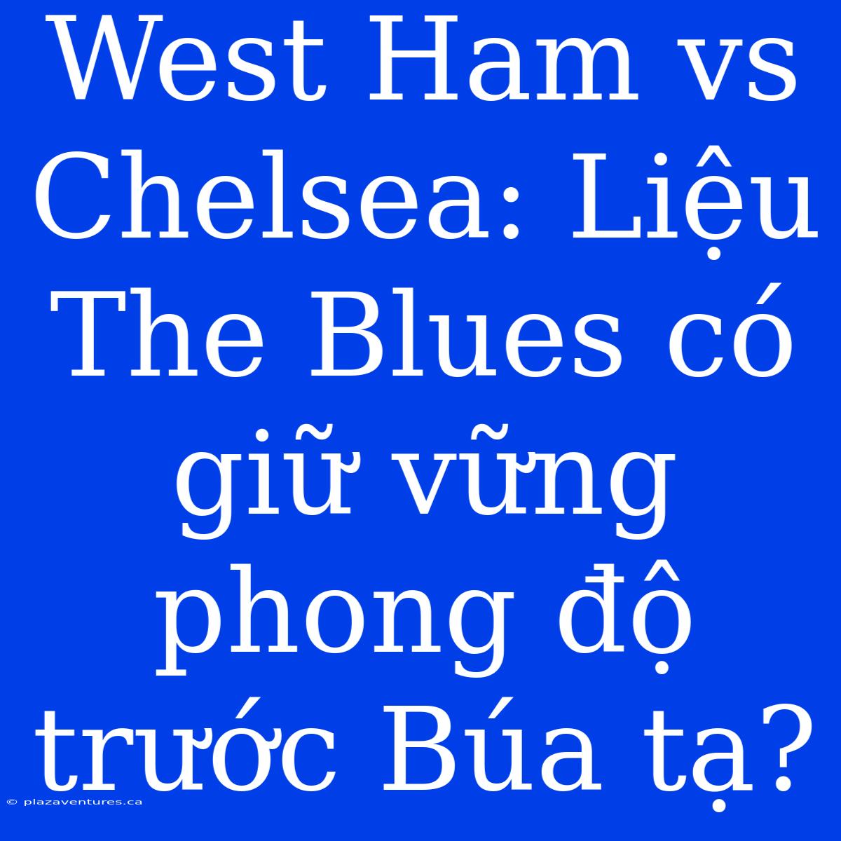 West Ham Vs Chelsea: Liệu The Blues Có Giữ Vững Phong Độ Trước Búa Tạ?