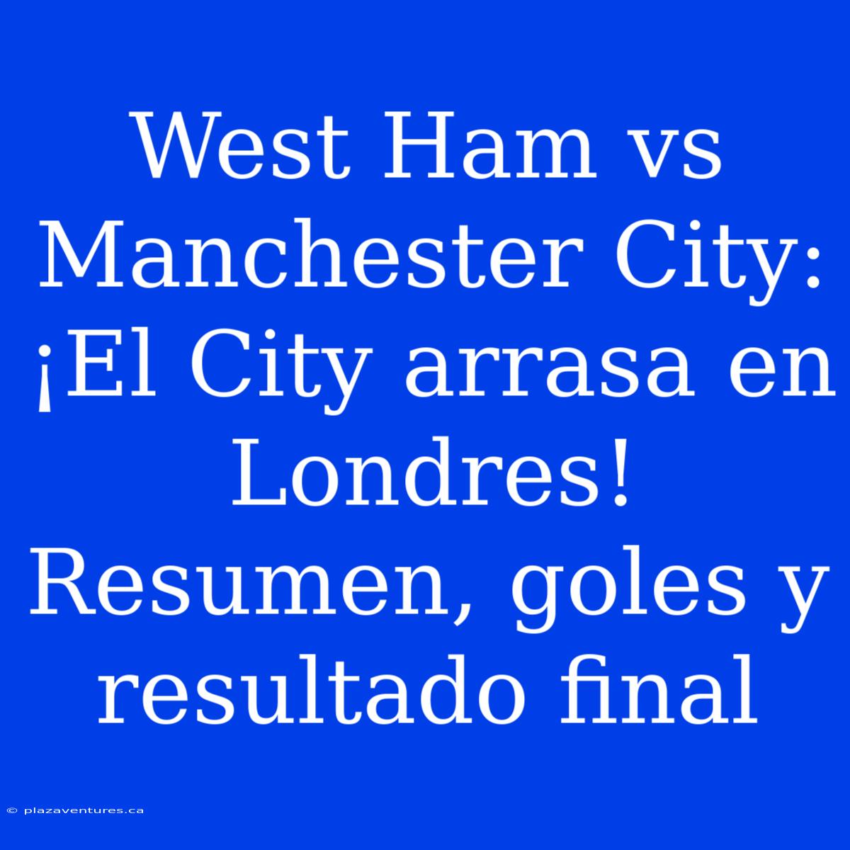 West Ham Vs Manchester City: ¡El City Arrasa En Londres! Resumen, Goles Y Resultado Final