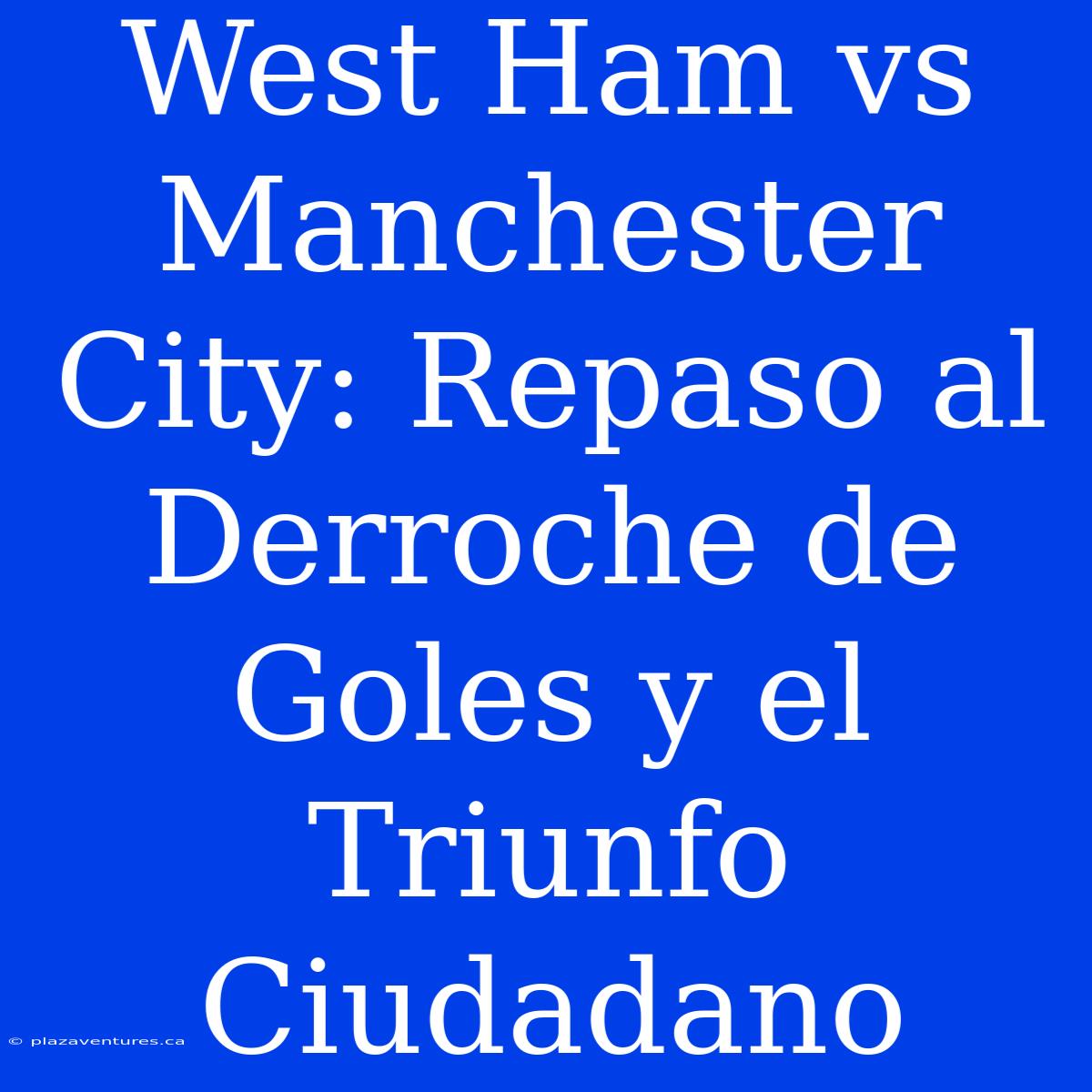 West Ham Vs Manchester City: Repaso Al Derroche De Goles Y El Triunfo Ciudadano