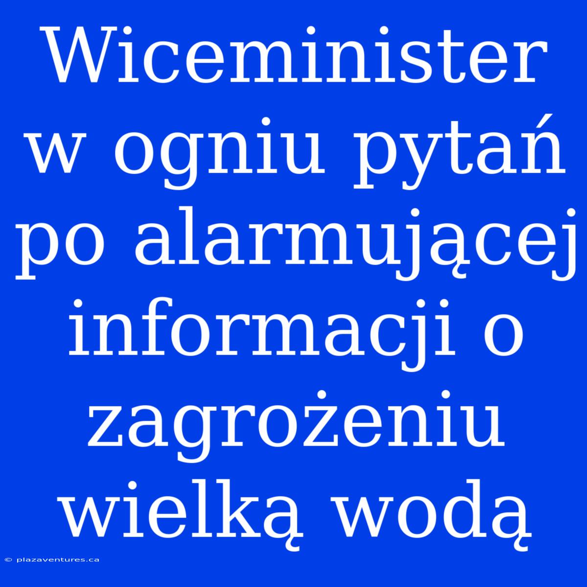 Wiceminister W Ogniu Pytań Po Alarmującej Informacji O Zagrożeniu Wielką Wodą