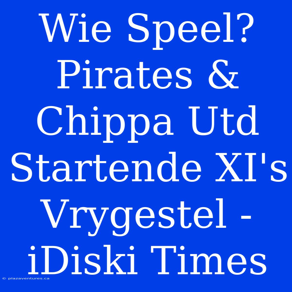 Wie Speel? Pirates & Chippa Utd Startende XI's Vrygestel - IDiski Times