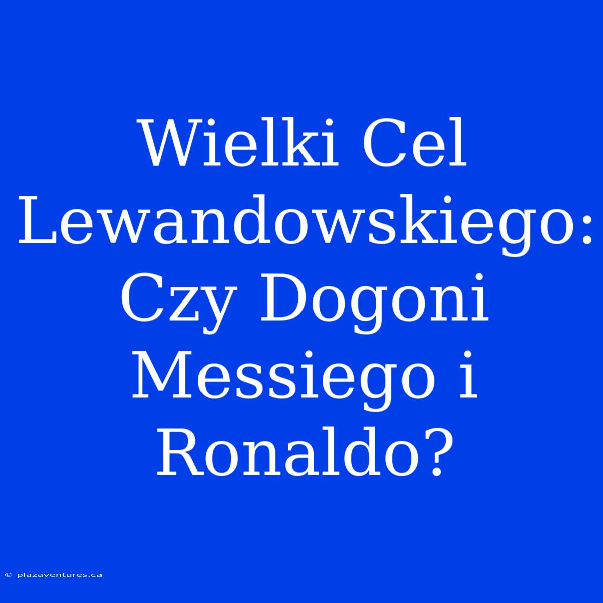 Wielki Cel Lewandowskiego: Czy Dogoni Messiego I Ronaldo?