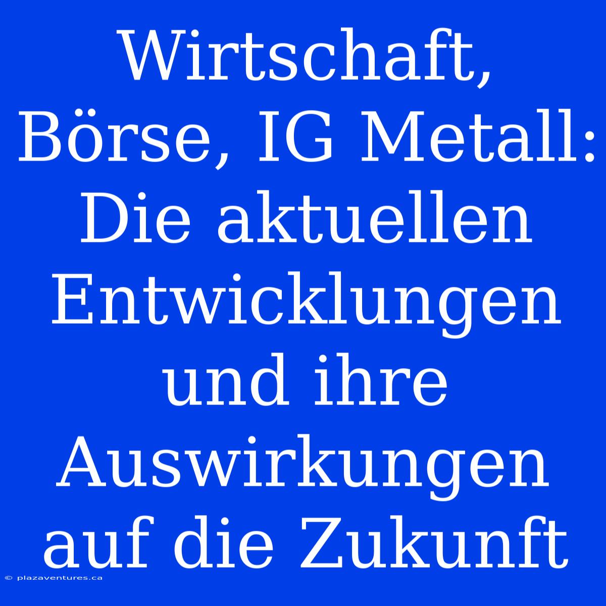 Wirtschaft, Börse, IG Metall: Die Aktuellen Entwicklungen Und Ihre Auswirkungen Auf Die Zukunft