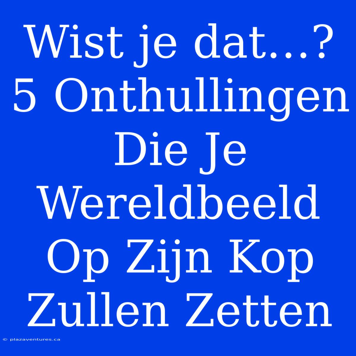 Wist Je Dat…? 5 Onthullingen Die Je Wereldbeeld Op Zijn Kop Zullen Zetten