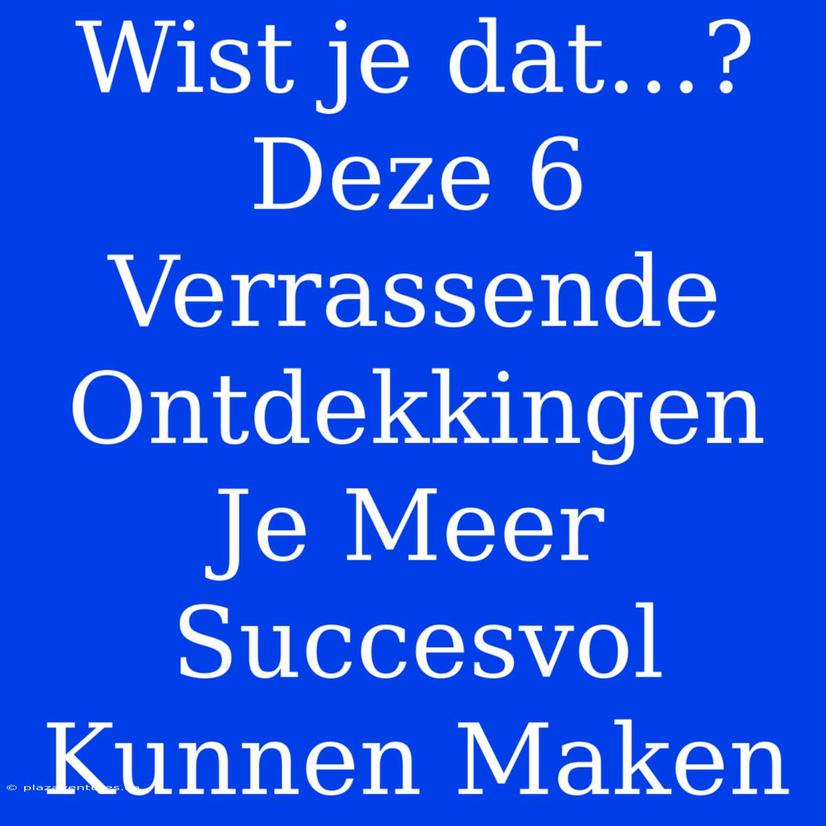 Wist Je Dat…? Deze 6 Verrassende Ontdekkingen Je Meer Succesvol Kunnen Maken