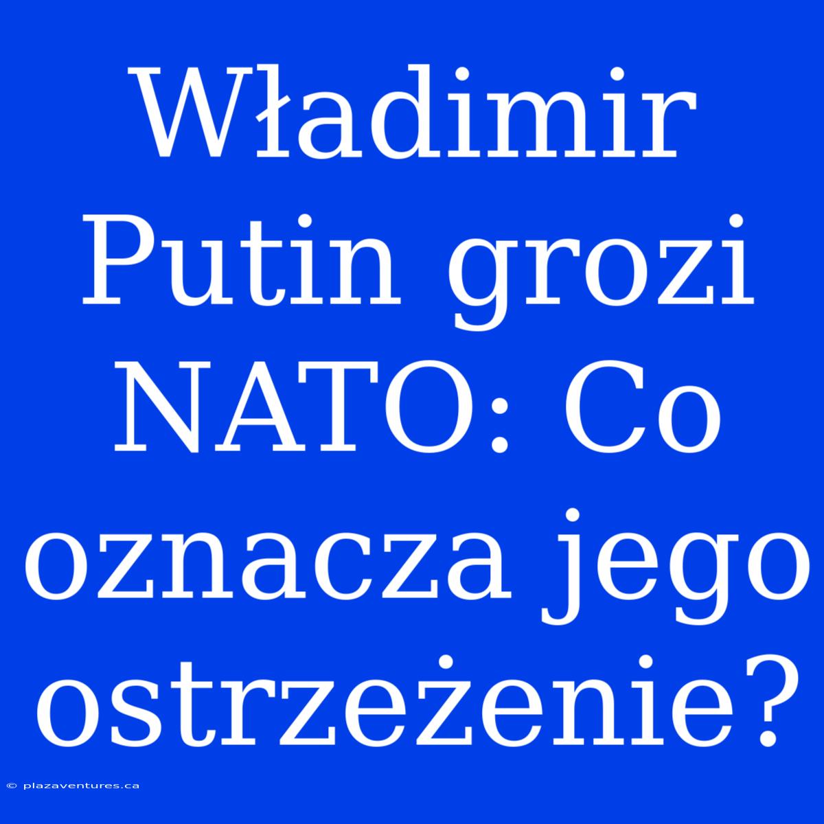 Władimir Putin Grozi NATO: Co Oznacza Jego Ostrzeżenie?