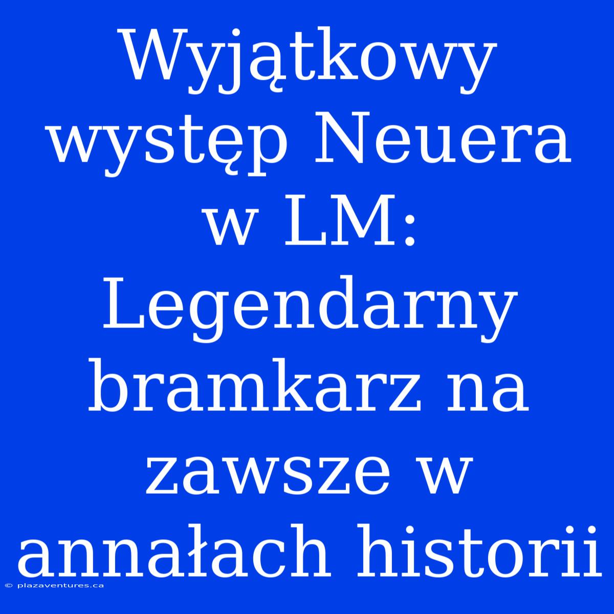 Wyjątkowy Występ Neuera W LM: Legendarny Bramkarz Na Zawsze W Annałach Historii