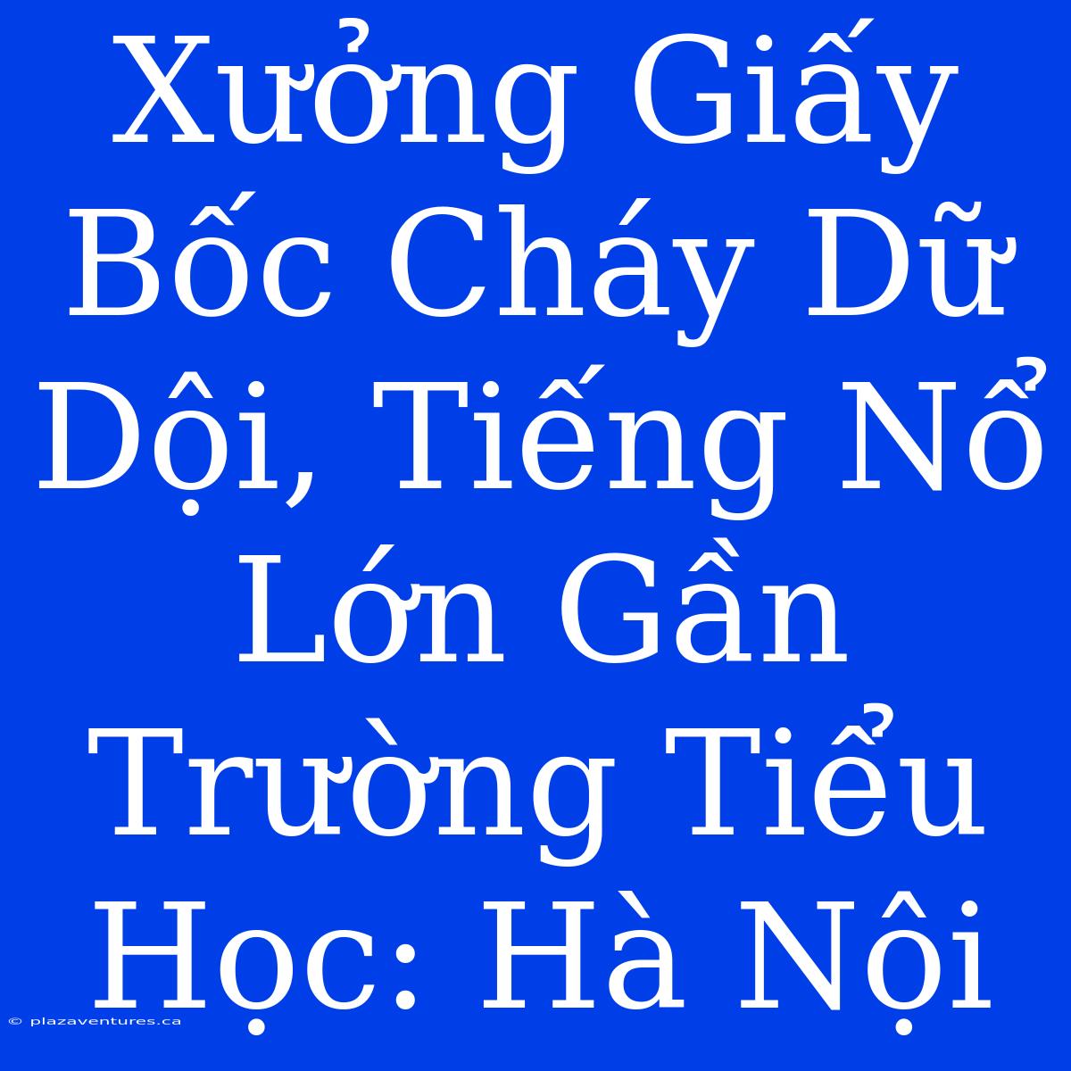 Xưởng Giấy Bốc Cháy Dữ Dội, Tiếng Nổ Lớn Gần Trường Tiểu Học: Hà Nội