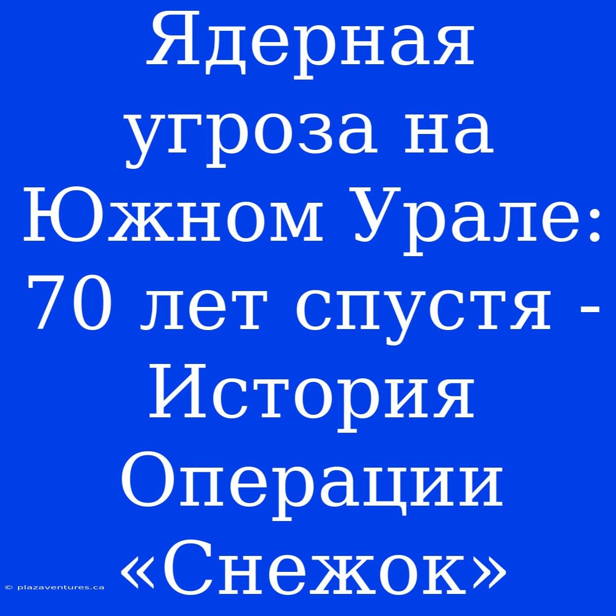 Ядерная Угроза На Южном Урале: 70 Лет Спустя -  История Операции «Снежок»